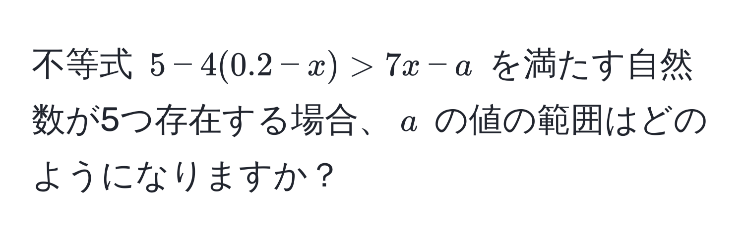 不等式 $5 - 4(0.2 - x) > 7x - a$ を満たす自然数が5つ存在する場合、$a$ の値の範囲はどのようになりますか？