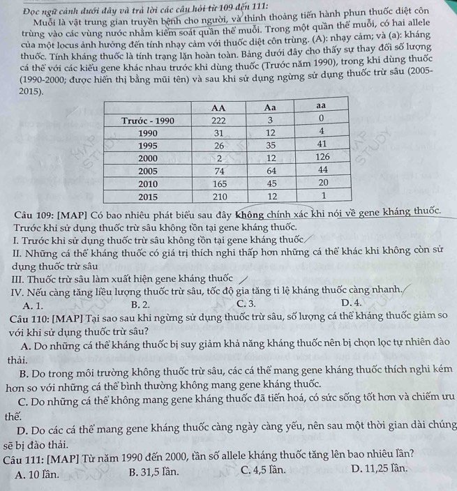 Đọc ngữ cảnh dưới đây và trả lời các cây hỏi từ 109 đến 111:
Muỗi là vật trung gian truyền bệnh cho người, và thinh thoảng tiến hành phun thuốc diệt côn
trùng vào các vùng nước nhằm kiểm soát quần thể muỗi. Trong một quần thể muỗi, có hai allele
của một locus ảnh hưởng đến tính nhạy cảm với thuốc diệt côn trùng. (A): nhạy cảm; và (a): kháng
thuốc. Tính kháng thuốc là tính trạng lặn hoàn toàn. Bảng dưới đây cho thấy sự thay đối số lượng
cá thể với các kiểu gene khác nhau trước khi dùng thuốc (Trước năm 1990), trong khi dùng thuốc
(1990-2000; được hiển thị bằng mũi tên) và sau khi sử dụng ngừng sử dụng thuốc trừ sâu (2005-
2015).
Câu 109: [MAP] Có bao nhiêu phát biểu sau đây không chính xác khi nói về gene kháng thuốc.
Trước khi sử dụng thuốc trừ sâu không tồn tại gene kháng thuốc.
I. Trước khi sử dụng thuốc trừ sâu không tồn tại gene kháng thuốc
II. Những cá thể kháng thuốc có giá trị thích nghi thấp hơn những cá thể khác khi không còn sử
dụng thuốc trừ sâu
III. Thuốc trừ sâu làm xuất hiện gene kháng thuốc
IV. Nếu càng tăng liều lượng thuốc trừ sâu, tốc độ gia tăng tỉ lệ kháng thuốc càng nhanh,
A. 1. B. 2. C. 3. D. 4.
Câu 110: [MAP] Tại sao sau khi ngừng sử dụng thuốc trừ sâu, số lượng cá thể kháng thuốc giảm so
với khi sử dụng thuốc trừ sâu?
A. Do những cá thể kháng thuốc bị suy giảm khả năng kháng thuốc nên bị chọn lọc tự nhiên đào
thải.
B. Do trong môi trường không thuốc trừ sâu, các cá thể mang gene kháng thuốc thích nghi kém
hơn so với những cá thể bình thường không mang gene kháng thuốc.
C. Do những cá thể không mang gene kháng thuốc đã tiến hoá, có sức sống tốt hơn và chiếm ưu
thể.
D. Do các cá thể mang gene kháng thuốc càng ngày càng yếu, nên sau một thời gian dài chúng
sẽ bị đào thải.
Câu 111: [MAP] Từ năm 1990 đến 2000, tần số allele kháng thuốc tăng lên bao nhiêu lần?
A. 10 lần. B. 31,5 lần. C. 4,5 lần. D. 11,25 lần.