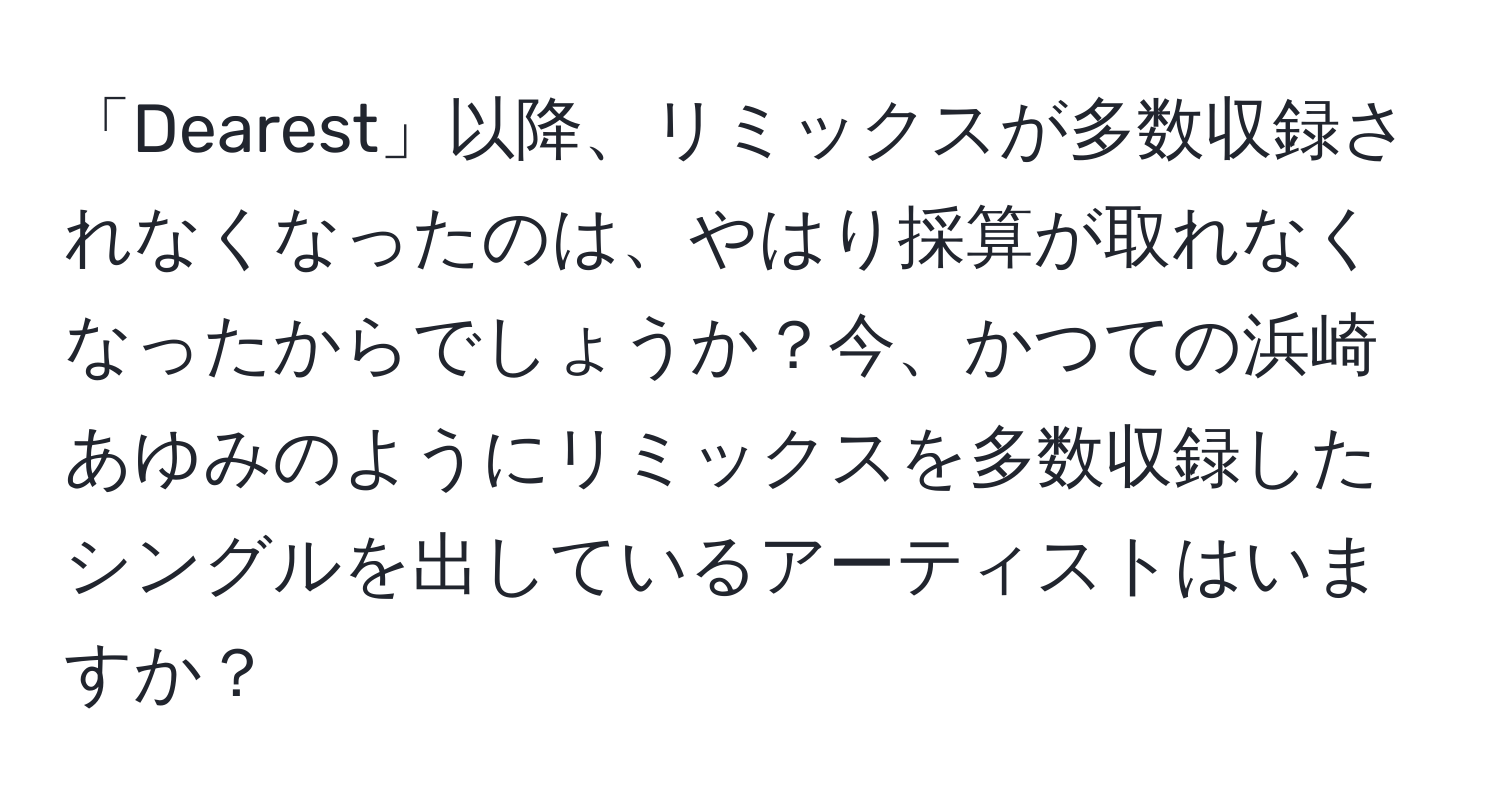 「Dearest」以降、リミックスが多数収録されなくなったのは、やはり採算が取れなくなったからでしょうか？今、かつての浜崎あゆみのようにリミックスを多数収録したシングルを出しているアーティストはいますか？