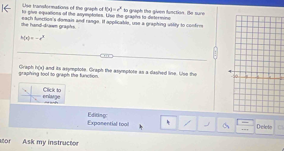 Use transformations of the graph of f(x)=e^x to graph the given function. Be sure 
to give equations of the asymptotes. Use the graphs to determine 
each function's domain and range. If applicable, use a graphing utility to confirm 
the hand-drawn graphs.
h(x)=-e^y
Graph h(x) and its asymptote. Graph the asymptote as a dashed line. Use the 
graphing tool to graph the function. 
Click to 
enlarge 
n o h 
Editing: 
Exponential tool 
— 
Delete Cl 
tor Ask my instructor