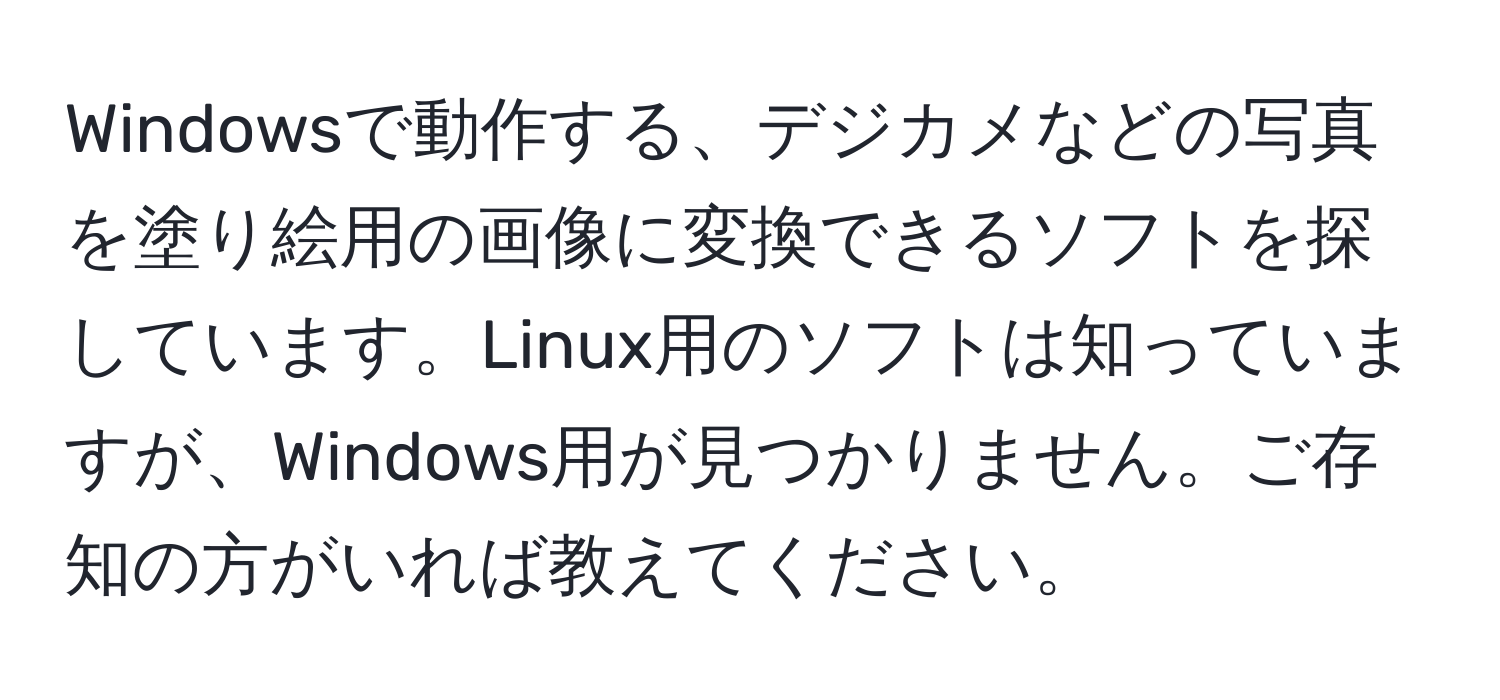 Windowsで動作する、デジカメなどの写真を塗り絵用の画像に変換できるソフトを探しています。Linux用のソフトは知っていますが、Windows用が見つかりません。ご存知の方がいれば教えてください。