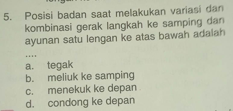 Posisi badan saat melakukan variasi dan
kombinasi gerak langkah ke samping dan 
ayunan satu lengan ke atas bawah adalah
....
a. tegak
b. meliuk ke samping
c. menekuk ke depan .
d. condong ke depan