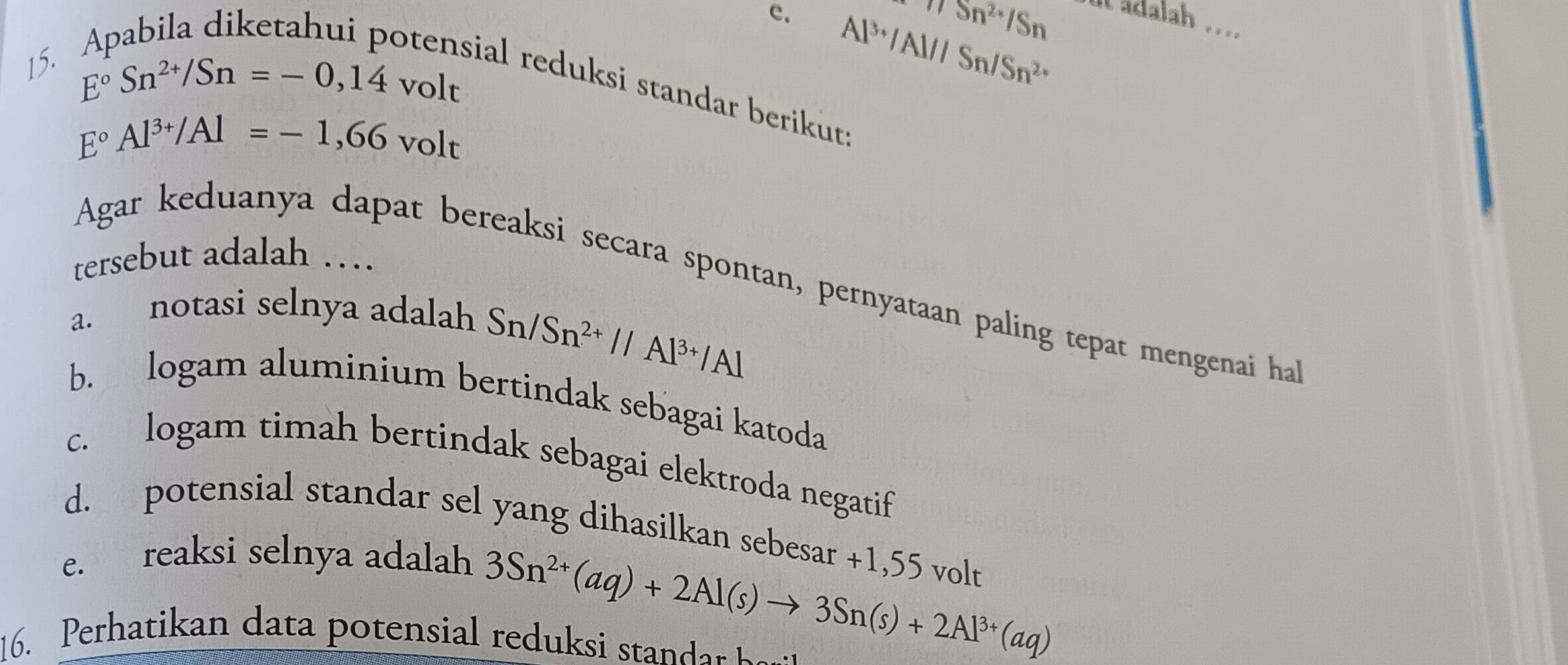 π Sn^(2+)/Sn
c. Al^(3+)/Al/ISn/Sn^(2+)
ut adalah .. 
15.
E°Sn^(2+)/Sn=-0,14volt
sial reduksi standar berikut:
E°Al^(3+)/Al=-1,66volt
tersebut adalah … 
Agar keduanya dapat bereaksi secara spontan, pernyataan paling tepat mengenai ha 
a. notasi selnya adalah
Sn/Sn^(2+)//Al^(3+)/Al
b. logam aluminium bertindak sebagai katoda 
c. logam timah bertindak sebagai elektroda negatif 
d. potensial standar sel yang dihasilkan sebesar +1,55 volt 
e. reaksi selnya adalah
3Sn^(2+)(aq)+2Al(s)to 3Sn(s)+2Al^(3+)(aq)
16. Perhati an data potensial redu t a