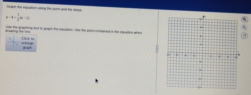 Graph the equation using the point and the slope. Q
y-4= 1/2 (x-1)
a 
Use the graphing tool to graph the equation. Use the point contained in the equation when 
drawing the line. 
Click to 
enlarge 
graph