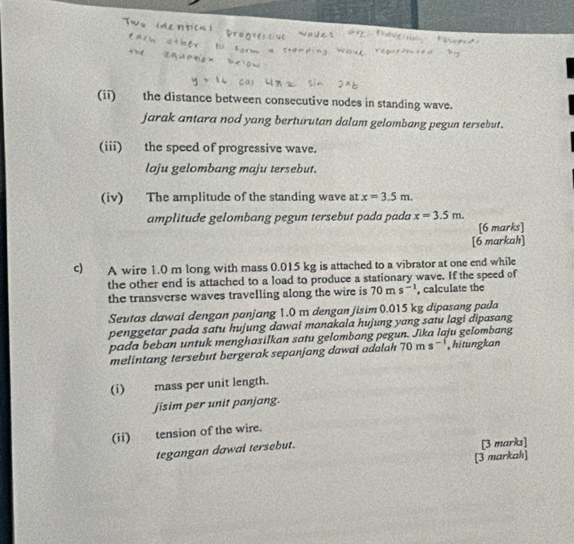 (ii) the distance between consecutive nodes in standing wave. 
jarak antara nod yang berturutan dalam gelombang pegun tersebut. 
(iii) the speed of progressive wave. 
laju gelombang maju tersebut. 
(iv) The amplitude of the standing wave at x=3.5m. 
amplitude gelombang pegun tersebut pada pada x=3.5m. 
[6 marks] 
[6 markah] 
c) A wire 1.0 m long with mass 0.015 kg is attached to a vibrator at one end while 
the other end is attached to a load to produce a stationary wave. If the speed of 
the transverse waves travelling along the wire is 70ms^(-1) , calculate the 
Seutas dawai dengan panjang 1.0 m dengan jisim 0.015 kg dipasang pada 
penggetar pada satu hujung dawai manakala hujung yang satu lagi dipasang 
pada beban untuk menghasilkan satu gelombang pegun. Jika laju gelombang 
melintang tersebut bergerak sepanjang dawai adalah 70ms^(-1) , hitungkan 
(i) mass per unit length. 
jisim per unit panjang. 
(ii)tension of the wire. 
tegangan dawal tersebut. 
[3 marks] 
[3 markah]