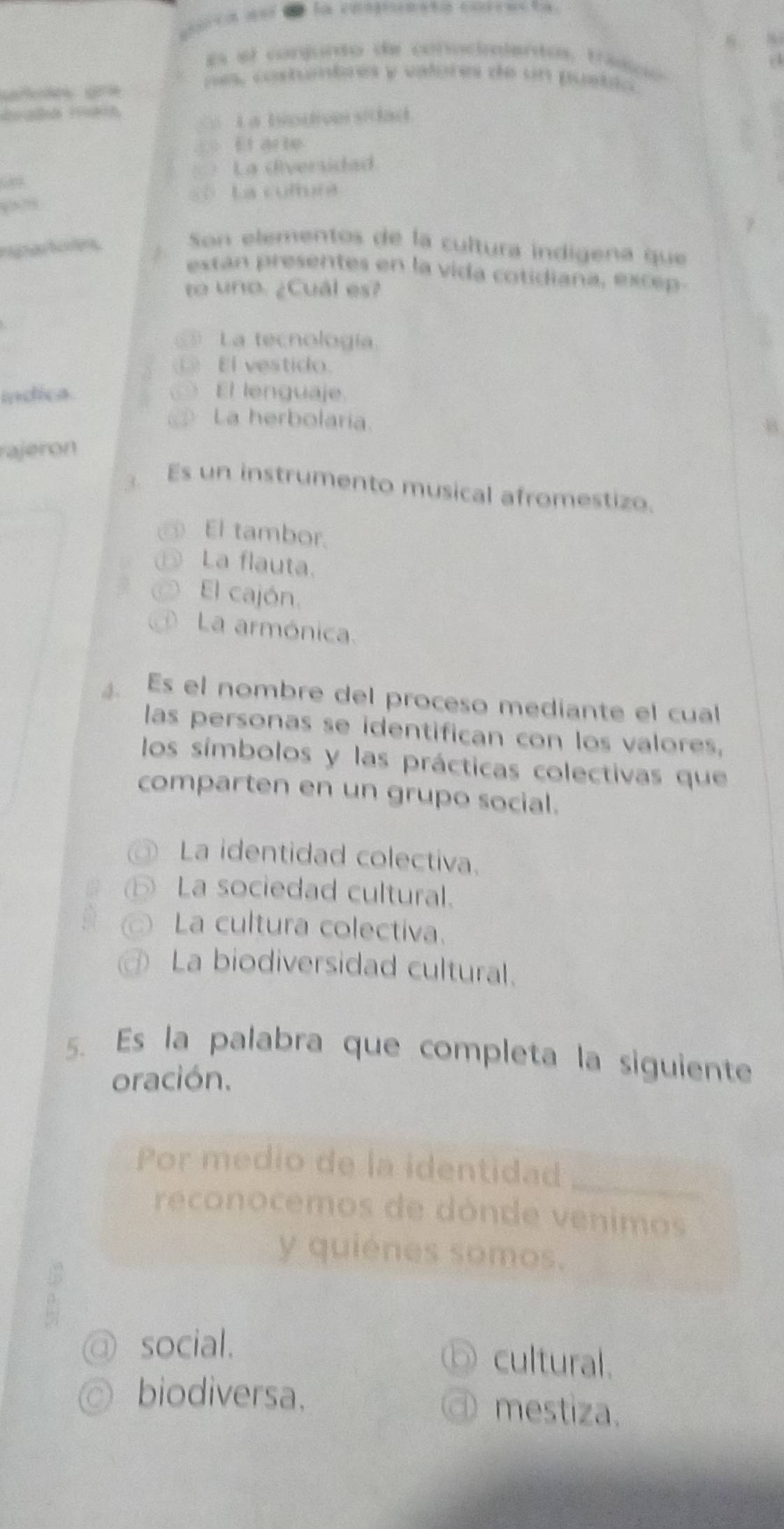 crca an e la conuestó cofrecta
es el conjunto de conocientos, trasco
nes, costumbres y valores de un puetlo
_ La biodivnsitlad.
== El arie
La diversidad
“8” == La cultura
Son elementos de la cultura indígena que
extán presentes en la vida cotidiana, excep
to uno. ¿Cuál es?
La tecnología
⑥ El vestido.
índica El lenguaje.
_ La herbolaria.
rajeron
. Es un instrumento musical afromestizo.
_El tambor.
⑤ La flauta.
El cajón.
La armónica.
Es el nombre del proceso mediante el cual
las personas se identifican con los valores,
los símbolos y las prácticas colectivas que
comparten en un grupo social.
La identidad colectiva.
⑥ La sociedad cultural.
La cultura colectiva.
La biodiversidad cultural.
5. Es la palabra que completa la siguiente
oración.
Por medio de la identidad_
reconocemos de dónde venimos
y quiénes somos.
:
1 social.
⑤ cultural.
biodiversa. ④mestiza.