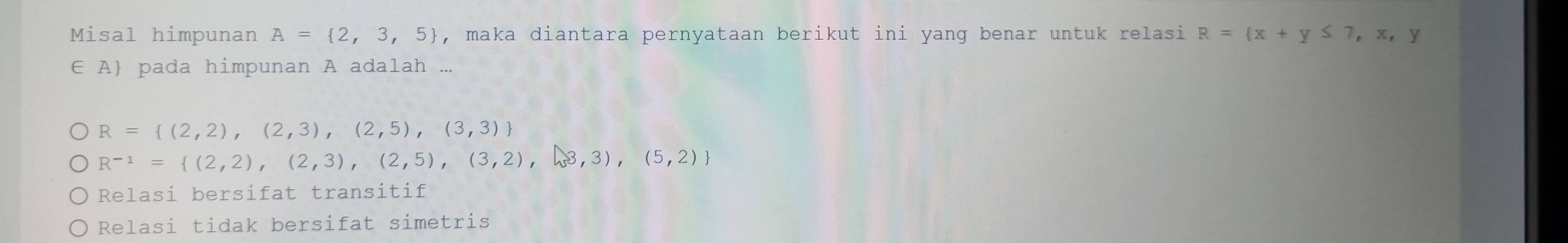 Misal himpunan A= 2,3,5 , maka diantara pernyataan berikut ini yang benar untuk relasi R= x+y≤ 7,x,y
∈ A pada himpunan A adalah ...
R= (2,2),(2,3),(2,5),(3,3)
R^(-1)= (2,2),(2,3),(2,5),(3,2),(3,3),(5,2)
Relasi bersifat transitif
Relasi tidak bersifat simetris