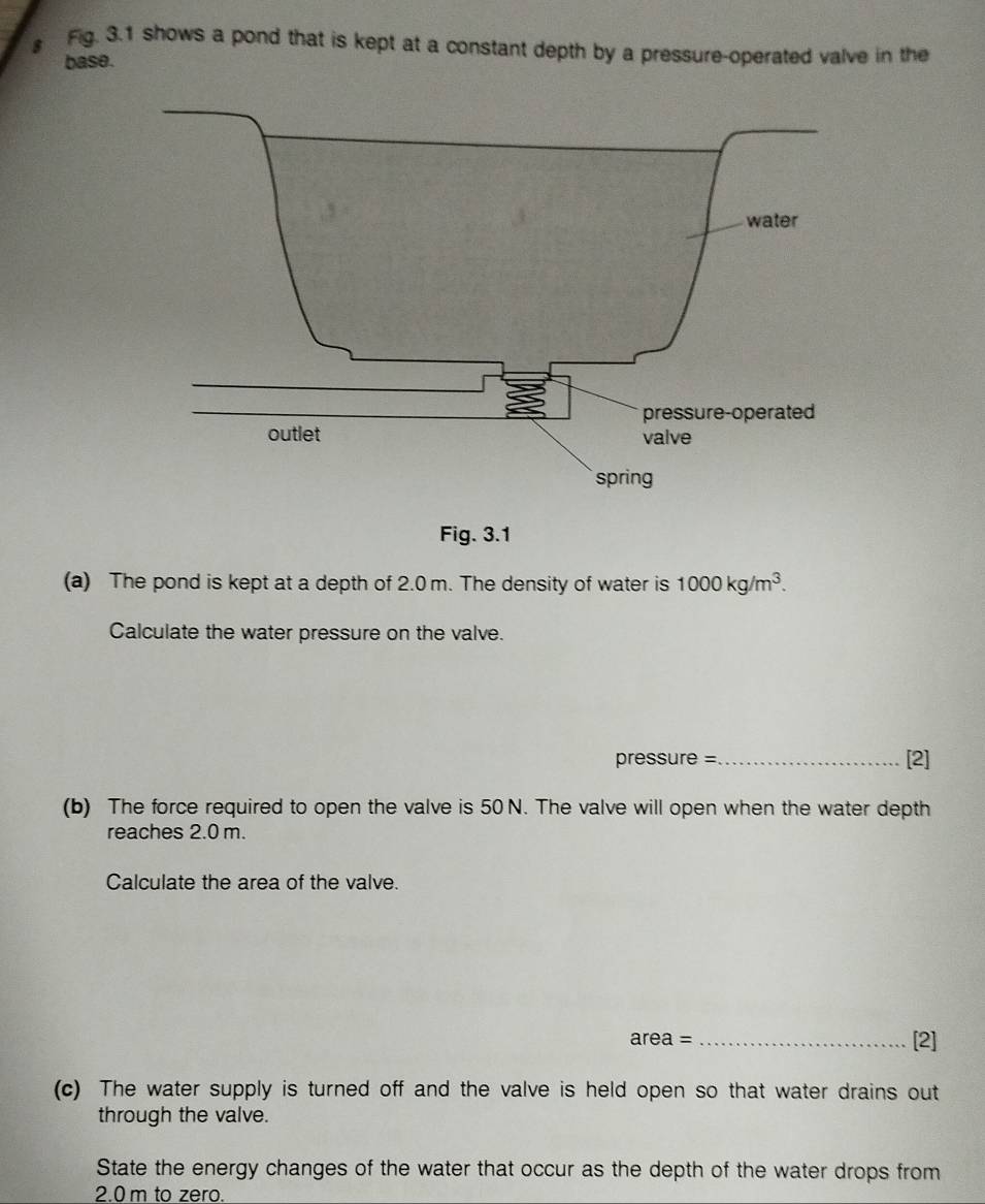 Fig. 3.1 shows a pond that is kept at a constant depth by a pressure-operated valve in the 
base. 
(a) The pond is kept at a depth of 2.0 m. The density of water is 1000kg/m^3. 
Calculate the water pressure on the valve. 
pressure = _[2] 
(b) The force required to open the valve is 50 N. The valve will open when the water depth 
reaches 2.0 m. 
Calculate the area of the valve.
area= _ 
[2] 
(c) The water supply is turned off and the valve is held open so that water drains out 
through the valve. 
State the energy changes of the water that occur as the depth of the water drops from
2.0 m to zero.