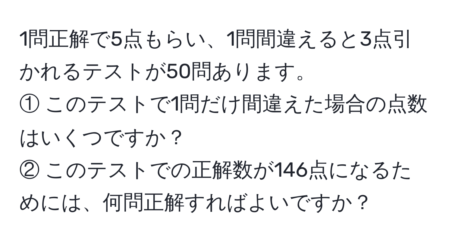 1問正解で5点もらい、1問間違えると3点引かれるテストが50問あります。  
① このテストで1問だけ間違えた場合の点数はいくつですか？  
② このテストでの正解数が146点になるためには、何問正解すればよいですか？