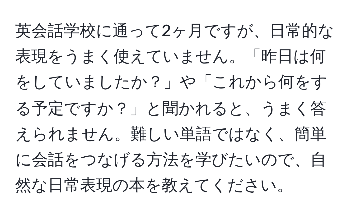 英会話学校に通って2ヶ月ですが、日常的な表現をうまく使えていません。「昨日は何をしていましたか？」や「これから何をする予定ですか？」と聞かれると、うまく答えられません。難しい単語ではなく、簡単に会話をつなげる方法を学びたいので、自然な日常表現の本を教えてください。