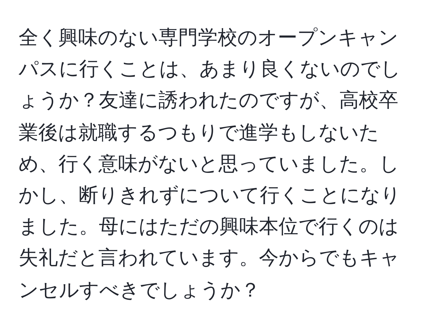 全く興味のない専門学校のオープンキャンパスに行くことは、あまり良くないのでしょうか？友達に誘われたのですが、高校卒業後は就職するつもりで進学もしないため、行く意味がないと思っていました。しかし、断りきれずについて行くことになりました。母にはただの興味本位で行くのは失礼だと言われています。今からでもキャンセルすべきでしょうか？