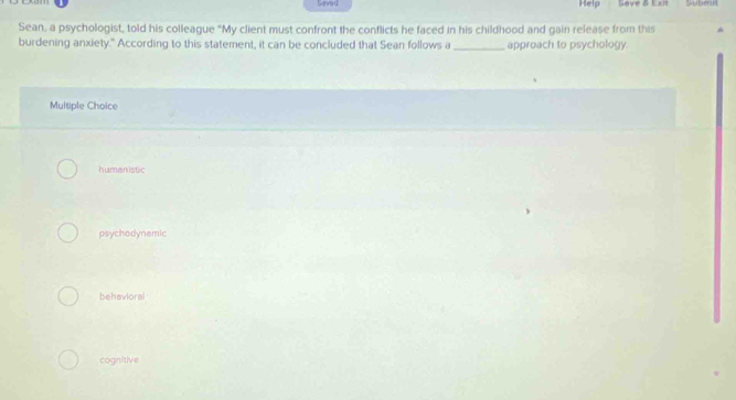 Saved Help Save & Exit Submit
Sean, a psychologist, told his colleague "My client must confront the conflicts he faced in his childhood and gain release from this
burdening anxiety." According to this statement, it can be concluded that Sean follows a _approach to psychology.
Multiple Choice
humenistic
psychodynamic
behavioral
cognitive