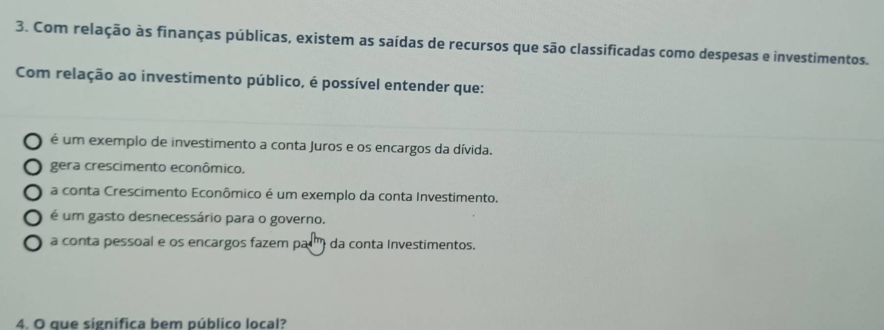 Com relação às finanças públicas, existem as saídas de recursos que são classificadas como despesas e investimentos.
Com relação ao investimento público, é possível entender que:
é um exemplo de investimento a conta Juros e os encargos da dívida.
gera crescimento econômico.
a conta Crescimento Econômico é um exemplo da conta Investimento.
é um gasto desnecessário para o governo.
a conta pessoal e os encargos fazem par' da conta Investimentos.
4. O que significa bem público local?