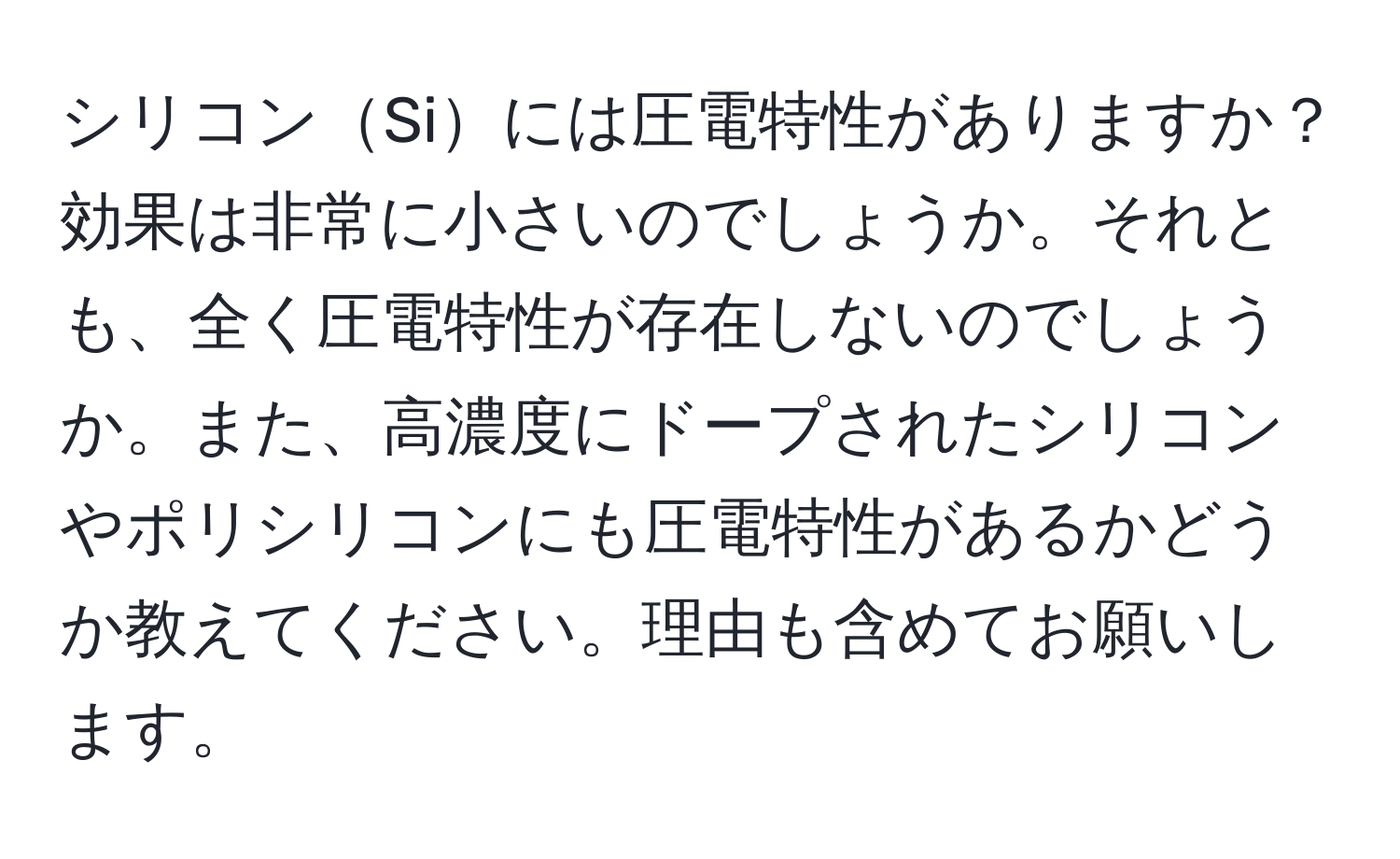 シリコンSiには圧電特性がありますか？効果は非常に小さいのでしょうか。それとも、全く圧電特性が存在しないのでしょうか。また、高濃度にドープされたシリコンやポリシリコンにも圧電特性があるかどうか教えてください。理由も含めてお願いします。