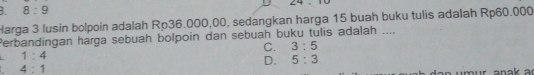 64
8:9 
Harga 3 lusin bolpoin adalah Rp36.000,00, sedangkan harga 15 buah buku tulis adalah Rp60.000
Perbandingan harga sebuah bolpoin dan sebuah buku tulis adalah ....
C. 3:5
1:4
D. 5:3
4:1
mur anak