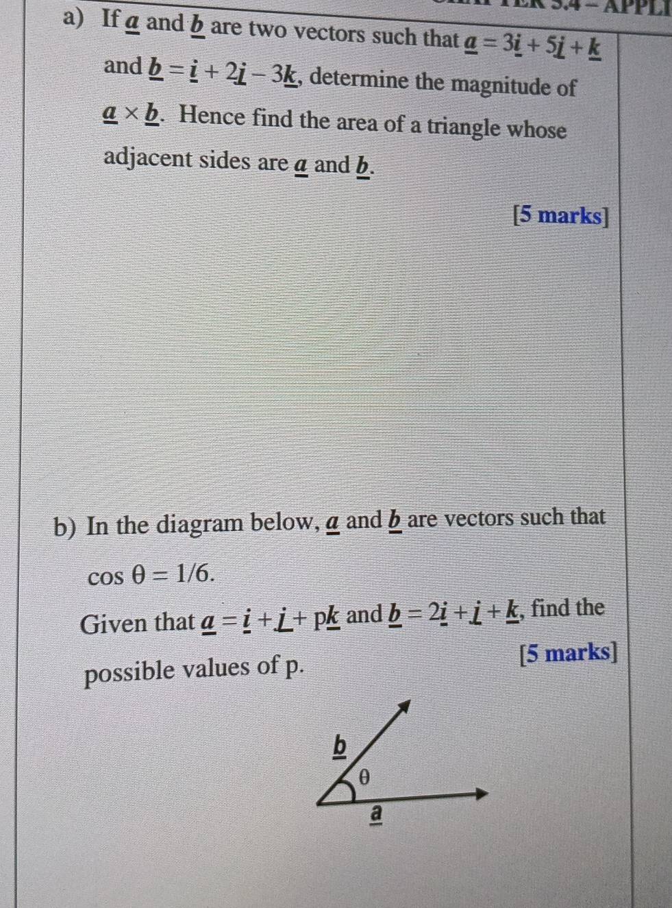 3.4 - APPL 
a) If á and b are two vectors such that _ a=3_ i+5_ i+_ k
and _ b=_ i+2_ j-3_ k , determine the magnitude of
_ a* _ b. Hence find the area of a triangle whose 
adjacent sides are α and b. 
[5 marks] 
b) In the diagram below,aand h are vectors such that
cos θ =1/6. 
Given that _ a=_ i+_ i+p_ k and _ b=2_ i+_ i+_ k , find the 
possible values of p. [5 marks]
b
θ
a