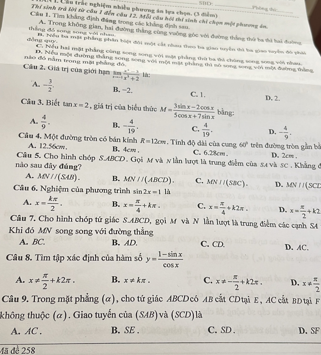 SBD:
N h Cầu trắc nghiệm nhiều phương án lựa chọn. (3 điểm)_
Phòng thí:
Thí sinh trả lời từ câu 1 đến câu 12. Mỗi câu hỏi thí sinh chỉ chọn một phương ản._
Câu 1. Tìm khằng định đúng trong các khằng định sau.
thằng đó song song với nhau.
A. Trong không gian, hai đường thẳng cùng vuông góc với đường thằng thứ ba thi hai đường
đồng quy.
B. Nếu ba mặt phẳng phân biệt đôi một cắt nhau theo ba giao tuyến thì ba giao tuyến đó phải
C. Nếu hai mặt phẳng cùng song song với mặt phẳng thứ ba thì chúng song song với nhau.
nào đó nằm trong mặt phẳng đó.
D. Nếu một đường thắng song song với một mặt phẳng thì nó song song với một đường thăng
Câu 2. Giá trị của giới hạn limlimits _xto -1 (x^2-3)/x^3+2  là:
A. - 3/2 . B. −2. C. 1. D. 2.
Câu 3. Biết tai x=2 , giá trị của biểu thức M= (3sin x-2cos x)/5cos x+7sin x  bằng:
A.  4/9 .
B. - 4/19 .
C.  4/19 .
D. - 4/9 .
Câu 4. Một đường tròn có bán kính R=12cm. Tính độ dài của cung 60° trên đường tròn gần bằ
A. 12.56cm. B. 4cm . C. 6.28cm . D. 2cm .
Câu 5. Cho hình chóp S.ABCD. Gọi M νà νlần lượt là trung điểm của sA và sC. Khẳng đ
nào sau đây đúng?
A. MN//(SAB). B. MN//(ABCD). C. MN//(SBC). D. MN//
Câu 6. Nghiệm của phương trình sin 2x=1 là (SCD
A. x= kπ /2 .
B. x= π /4 +kπ .
C. x= π /4 +k2π . D. x= π /2 +k2
Câu 7. Cho hình chóp tứ giác S.ABCD, gọi M và N lần lượt là trung điểm các cạnh S4
Khi đó MN song song với đường thắng
A. BC. B. AD. C. CD. D. AC.
Câu 8. Tìm tập xác định của hàm số y= (1-sin x)/cos x 
B. x!= kπ . C.
A. x!=  π /2 +k2π . x!= - π /2 +k2π . D. x!=  π /2 
Câu 9. Trong mặt phẳng (α), cho tứ giác ABCD có AB cắt CD tại E, AC cắt BD tại F
không thuộc (α). Giao tuyến của (S AD )và (SCD) là
A. AC . B. SE . C. SD . D. SF
Mã đề 258