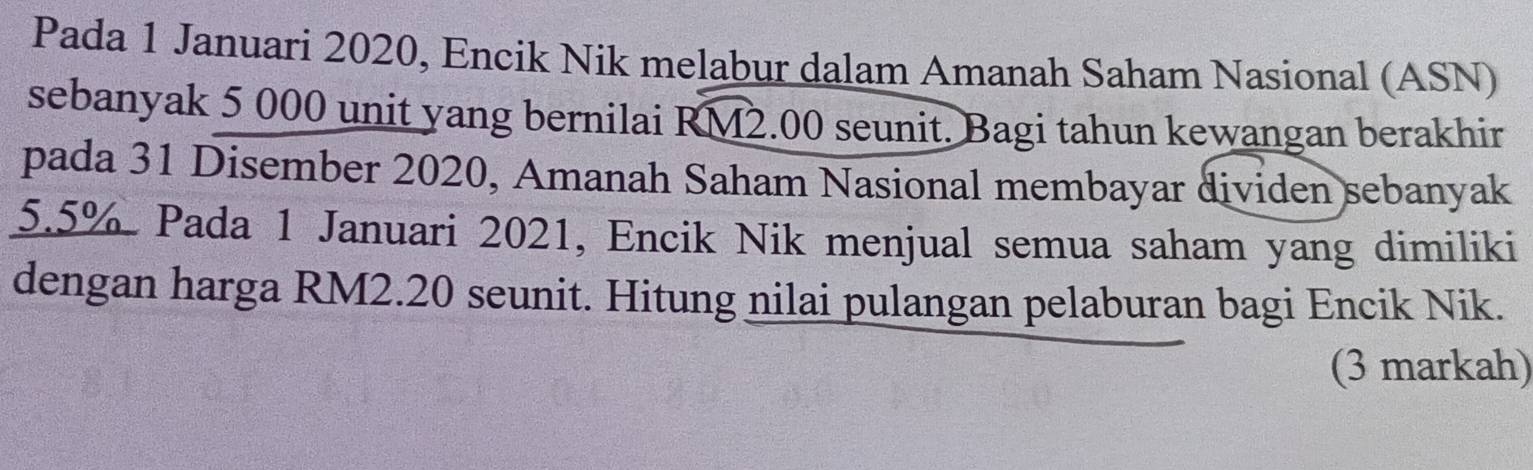 Pada 1 Januari 2020, Encik Nik melabur dalam Amanah Saham Nasional (ASN) 
sebanyak 5 000 unit yang bernilai overline RM2 .00 seunit. Bagi tahun kewangan berakhir 
pada 31 Disember 2020, Amanah Saham Nasional membayar dividen sebanyak
5.5% Pada 1 Januari 2021, Encik Nik menjual semua saham yang dimiliki 
dengan harga RM2.20 seunit. Hitung nilai pulangan pelaburan bagi Encik Nik. 
(3 markah)