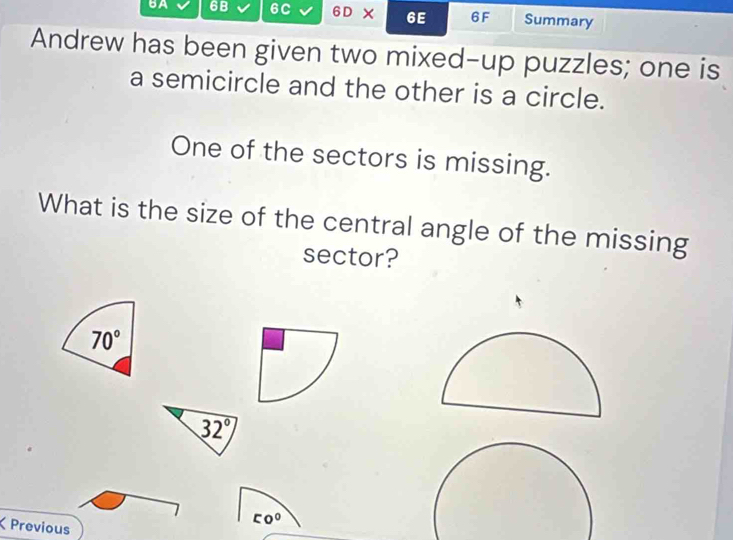 BA 6B 6C 6D* 6E 6F Summary
Andrew has been given two mixed-up puzzles; one is
a semicircle and the other is a circle.
One of the sectors is missing.
What is the size of the central angle of the missing
sector?
70°
Previous
[0^0