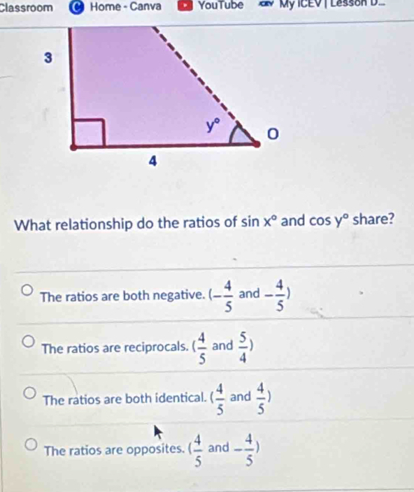 Classroom  Home - Canva 。 YouTube  My ICEV | Lesson D..
What relationship do the ratios of sin x° and cos y° share?
The ratios are both negative. (- 4/5  and - 4/5 )
The ratios are reciprocals. ( 4/5  and  5/4 )
The ratios are both identical. ( 4/5  and  4/5 )
The ratios are opposites. ( 4/5  and - 4/5 )