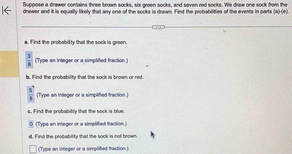 Suppose a drawer contains three brown socks, six green socks, and seven red socks. We draw one sock from the 
drawer and it is equally likely that any one of the socks is drawn. Find the probabilities of the events in parts (a)-(e). 
a. Find the probability that the sock is green.
 3/8  (Type an integer or a simplified fraction.) 
b. Find the probability that the sock is brown or red.
 5/8  (Type an integer or a simplified fraction.) 
c. Find the probability that the sock is blue. 
0 (Type an integer or a simplified fraction.) 
d. Find the probability that the sock is not brown. 
(Type an integer or a simplified fraction.)