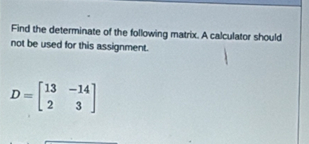 Find the determinate of the following matrix. A calculator should 
not be used for this assignment.
D=beginbmatrix 13&-14 2&3endbmatrix