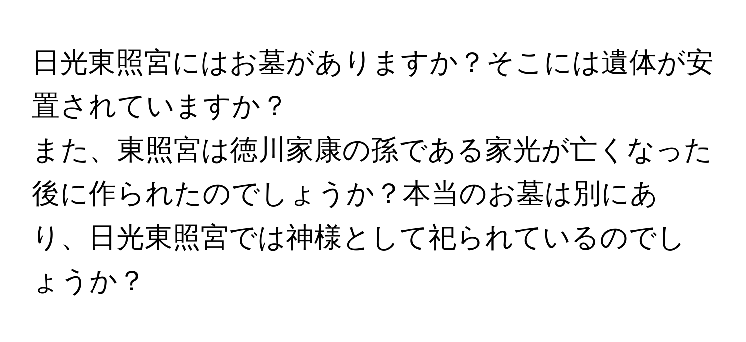 日光東照宮にはお墓がありますか？そこには遺体が安置されていますか？  
また、東照宮は徳川家康の孫である家光が亡くなった後に作られたのでしょうか？本当のお墓は別にあり、日光東照宮では神様として祀られているのでしょうか？