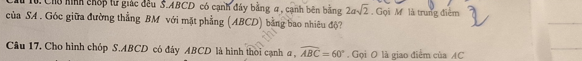 Chủ hình chóp từ giác đều S. ABCD có cạnh đáy bằng 4, cạnh bên bằng 2asqrt(2). Gọi M. là trung điểm 
của SA . Góc giữa đường thẳng BM với mặt phẳng (ABCD) bằng bao nhiêu độ? 
Câu 17. Cho hình chóp S. ABCD có đáy ABCD là hình thoi cạnh a , widehat ABC=60°. Gọi O là giao điểm của AC