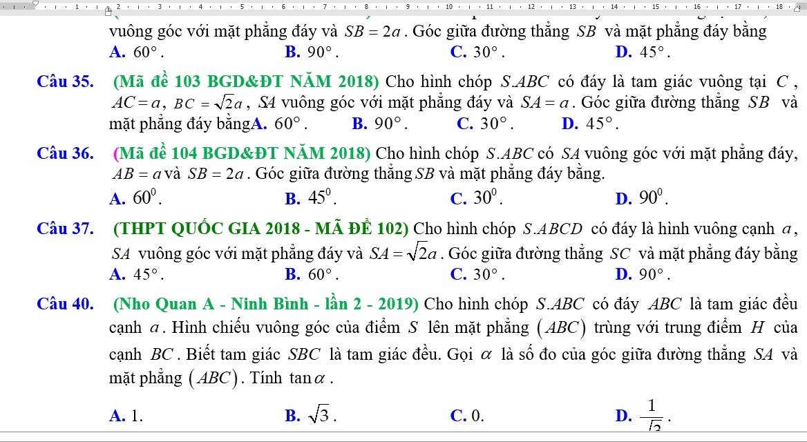 vuông góc với mặt phẳng đáy và SB=2a. Góc giữa đường thẳng SB và mặt phẳng đáy bằng
A. 60°. B. 90°. C. 30°. D. 45°.
Câu 35. (Mã để 103 BGD&ĐT NăM 2018) Cho hình chóp S.ABC có đáy là tam giác vuông tại C ,
AC=a,BC=sqrt(2)a , S4 vuông góc với mặt phẳng đáy và SA=a. Góc giữa đường thắng SB và
mặt phẳng đáy bằngA. 60°. B. 90°. C. 30°. D. 45°.
Câu 36. (Mã để 104 BGD&ĐT NăM 2018) Cho hình chóp S.ABC có SA vuông góc với mặt phẳng đáy,
AB=a và SB=2a. Góc giữa đường thẳng SB và mặt phẳng đáy bằng.
A. 60^0. B. 45°. C. 30^0. D. 90^0.
Câu 37. (THPT QUỐC GIA 2018 - MÃ ĐÊ 102) Cho hình chóp S.ABCD có đáy là hình vuông cạnh a ,
SA vuông góc với mặt phẳng đáy và SA=sqrt(2)a. Góc giữa đường thẳng SC và mặt phẳng đáy bằng
A. 45°. B. 60°. C. 30°. D. 90°.
Câu 40. (Nho Quan A - Ninh Bình - lần 2 - 2019) Cho hình chóp S.ABC có đáy ABC là tam giác đều
cạnh σ. Hình chiếu vuông góc của điểm S lên mặt phẳng (ABC) trùng với trung điểm H của
cạnh BC . Biết tam giác SBC là tam giác đều. Gọi ỡ là số đo của góc giữa đường thẳng SA và
mặt phẳng ( ABC). Tính tanα .
A. 1. B. sqrt(3). C. 0. D.  1/sqrt(2) .