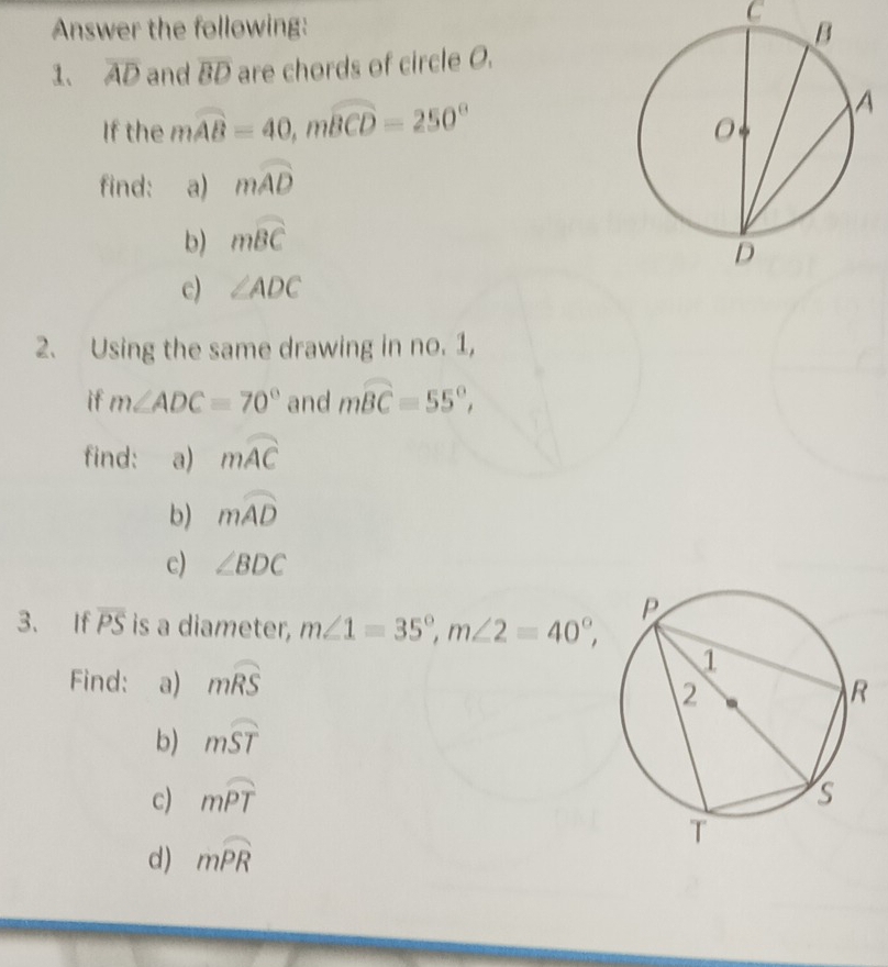 Answer the following: 
1、 overline AD and overline BD are chords of circle O. 
If the mwidehat AB=40, mwidehat BCD=250°
find: a) mwidehat AD
b) mwidehat BC
c) ∠ ADC
2. Using the same drawing in no. 1, 
if m∠ ADC=70° and mwidehat BC=55°, 
find: a) mwidehat AC
b) mwidehat AD
c) ∠ BDC
3、 If overline PS is a diameter, m∠ 1=35°, m∠ 2=40°, 
Find: a) mwidehat RS
b) mwidehat ST
c) mwidehat PT
d) mwidehat PR