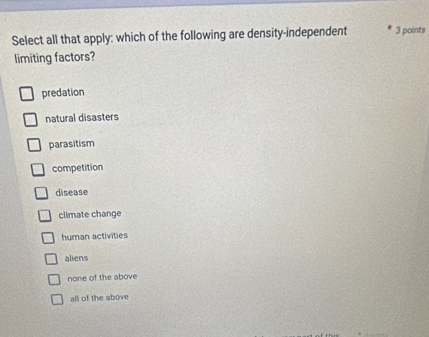 Select all that apply: which of the following are density-independent 3 points
limiting factors?
predation
natural disasters
parasitism
competition
disease
climate change
human activities
aliens
none of the above
all of the above