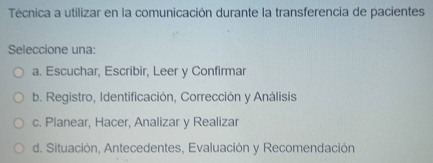 Técnica a utilizar en la comunicación durante la transferencia de pacientes
Seleccione una:
a. Escuchar, Escribir, Leer y Confirmar
b. Registro, Identificación, Corrección y Análisis
c. Planear, Hacer, Analizar y Realizar
d. Situación, Antecedentes, Evaluación y Recomendación