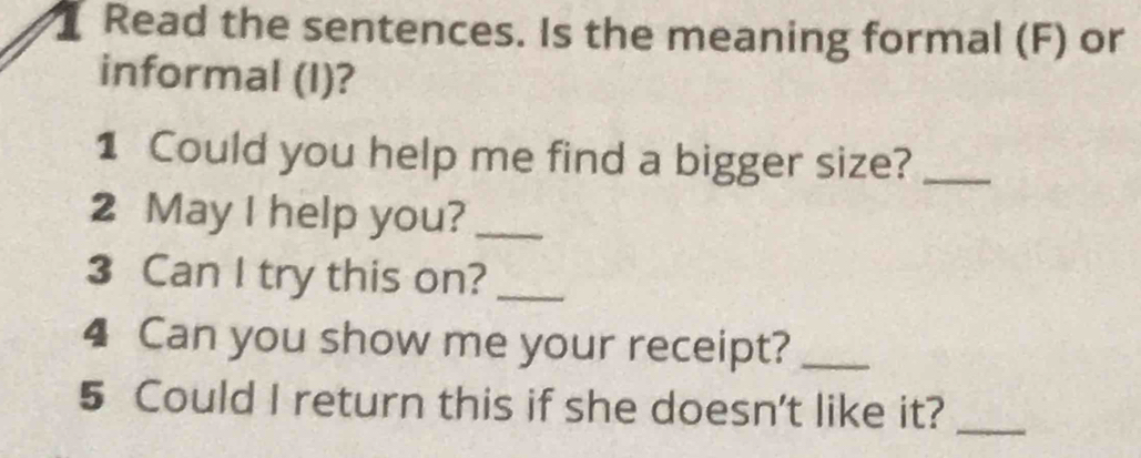 Read the sentences. Is the meaning formal (F) or 
informal (I)? 
1 Could you help me find a bigger size?_ 
2 May I help you?_ 
3 Can I try this on?_ 
4 Can you show me your receipt?_ 
5 Could I return this if she doesn't like it?_