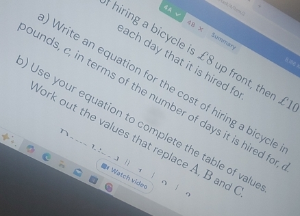 ack/4/tem 
4A √ 4B X 
Summary 
hiring a bicycle is £8 up front, then £
ach day that it is hired fo
15 x
Write an equation for the cost of hiring a bicycle 
unds, c, in terms of the number of days it is hired for 
Use your equation to complete the table of valu 
York out the values that replace A, B and 
1- : -- - -1 | a # Watch video 
1