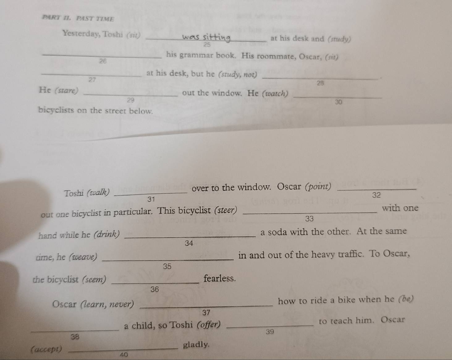 PART II. PAST TIME 
Yesterday, Toshi (sit) _at his desk and (study) 
25 
_his grammar book. His roommate, Oscar, (sit) 
26 
_at his desk, but he (study, not) _. 
27 
28 
He (stare) _out the window. He (watch)_
29
30 
bicyclists on the street below. 
Toshi (walk)_ 
over to the window. Oscar (point)_ 
32 
31 
out one bicyclist in particular. This bicyclist (steer)_ 
with one 
33 
hand while he (drink) _a soda with the other. At the same 
34 
cime, he (weave) _in and out of the heavy traffic. To Oscar, 
35 
the bicyclist (seem) _fearless. 
36 
Oscar (learn, never) _how to ride a bike when he (b) 
37 
_ 
a child, so Toshi (offer) _to teach him. Oscar
39
38 
(accept) _gladly.
40