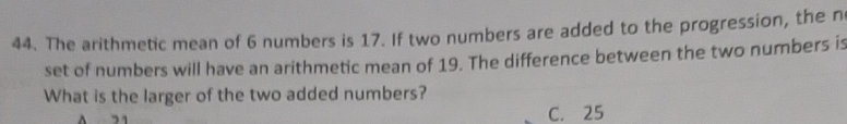 The arithmetic mean of 6 numbers is 17. If two numbers are added to the progression, the n
set of numbers will have an arithmetic mean of 19. The difference between the two numbers is
What is the larger of the two added numbers?
C. 25