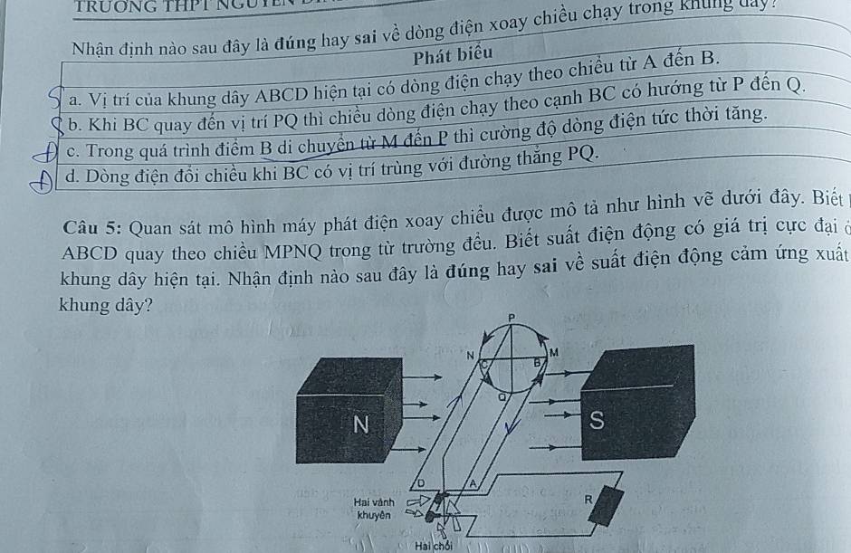 TrươNG THPT NG 
trong khung day a 
Câu 5: Quan sát mô hình máy phát điện xoay chiều được mô tả nht
ABCD quay theo chiều MPNQ trong từ trường đều. Biết suất điện động có giá trị cực đại ở 
khung dây hiện tại. Nhận định nào sau đây là đúng hay sai về suất điện động cảm ứng xuất 
khung dây? 
Hai chồi