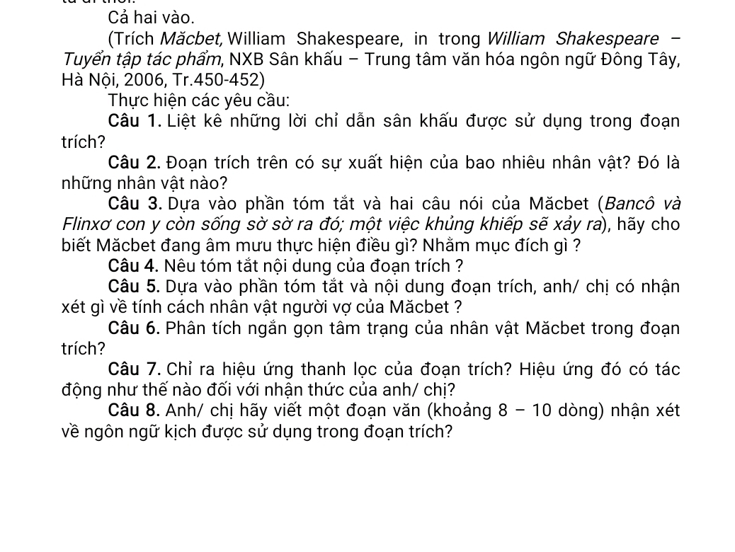 Cả hai vào. 
(Trích Măcbet,William Shakespeare, in trong William Shakespeare - 
Tuyển tập tác phẩm, NXB Sân khấu - Trung tâm văn hóa ngôn ngữ Đông Tây, 
Hà Nội, 2006, Tr.450-452) 
Thực hiện các yêu cầu: 
Câu 1. Liệt kê những lời chỉ dẫn sân khấu được sử dụng trong đoạn 
trích? 
Câu 2. Đoạn trích trên có sự xuất hiện của bao nhiêu nhân vật? Đó là 
những nhân vật nào? 
Câu 3. Dựa vào phần tóm tắt và hai câu nói của Măcbet (Bancô và 
Flinxơ con y còn sống sờ sờ ra đó; một việc khủng khiếp sẽ xảy ra), hãy cho 
biết Măcbet đang âm mưu thực hiện điều gì? Nhằm mục đích gì ? 
Câu 4. Nêu tóm tắt nội dung của đoạn trích ? 
Câu 5. Dựa vào phần tóm tắt và nội dung đoạn trích, anh/ chị có nhận 
xét gì về tính cách nhân vật người vợ của Măcbet ? 
Câu 6. Phân tích ngắn gọn tâm trạng của nhân vật Măcbet trong đoạn 
trích? 
Câu 7. Chỉ ra hiệu ứng thanh lọc của đoạn trích? Hiệu ứng đó có tác 
động như thế nào đối với nhận thức của anh/ chị? 
Câu 8. Anh/ chị hãy viết một đoạn văn (khoảng 8 - 10 dòng) nhận xét 
về ngôn ngữ kịch được sử dụng trong đoạn trích?