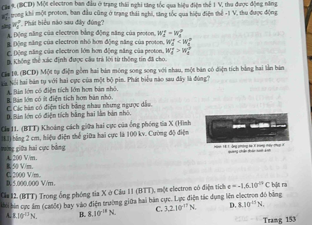 (BCD) Một electron ban đầu ở trạng thái nghi tăng tốc qua hiệu điện thế 1 V, thu được động năng
w  trong khi một proton, ban đầu cũng ở trạng thái nghi, tăng tốc qua hiệu điện thế -1 V, thu được động
năng W_d^(P ' Phát biểu nào sau đây đúng?
A. Động năng của electron bằng động năng của proton, W_d^e=W_d^p
B. Động năng của electron nhỏ hơn động năng của proton, W_d^e
C. Động năng của electron lớn hơn động năng của proton, W_d^e>W_d^p
D. Không thể xác định được câu trả lời từ thông tin đã cho.
Cáu 10. (BCD) Một tụ điện gồm hai bản mỏng song song với nhau, một bản có diện tích bằng hai lần bản
Ha Nổi hai bản tụ với hai cực của một bộ pin. Phát biểu nào sau đây là đúng?
A. Bàn lớn có điện tích lớn hơn bản nhỏ.
B. Bản lớn có ít điện tích hơn bản nhỏ.
C. Các bản có điện tích băng nhau nhưng ngược dấu.
D.Bản lớn có điện tích bằng hai lần bản nhỏ.
Cu 11. (BTT) Khoảng cách giữa hai cực của ống phóng tia X (Hình
l&1) bằng 2 cm, hiệu điện thế giữa hai cực là 100 kv. Cường độ điện
trường giữa hai cực bằng
Hình 18.1. ảng phóng sia X trong máy chụp X
A. 200 V/m. quang chấn đoán hinh ảnh
B. 50 V/m.
C. 2000 V/m.
D. 5.000.000 V/m.
Cầu 12. (BTT) Trong ống phóng tia X ở Câu 11 (BTT), một electron có điện tích e=-1,6.10^-19)C bật ra
bởi bản cực âm (catôt) bay vào điện trường giữa hai bản cực. Lực điện tác dụng lên electron đó bằng
A. 8.10^(-13)N. B. 8.10^(-18)N.
C. 3,2.10^(-17)N.
D. 8.10^(-15)N.
Trang 153