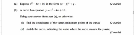 Express x^2-6x+16 in the form (x-p)^2+q. (2 marks)
(b) A curve has equation y=x^2-6x+16. 
Using your answer from part (a), or otherwise:
(i) find the coordinates of the vertex (minimum point) of the curve; (2 marks)
(ii) sketch the curve, indicating the value where the curve crosses the y-axis;
(2 marks)