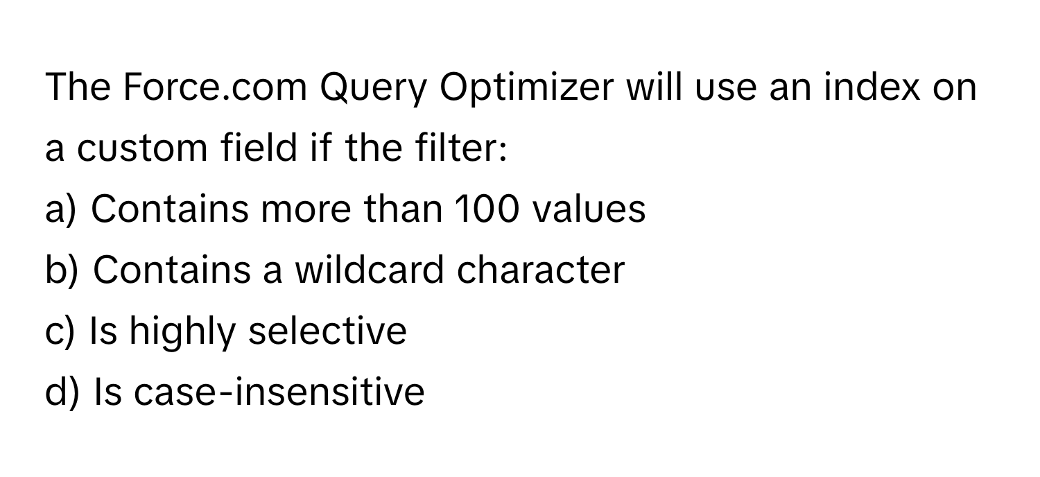 The Force.com Query Optimizer will use an index on a custom field if the filter:

a) Contains more than 100 values
b) Contains a wildcard character
c) Is highly selective
d) Is case-insensitive