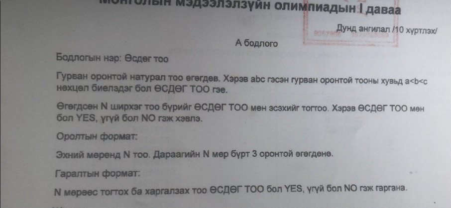 Μυлый Μэдээлэлзγйη Οлимπиадыін Γдаваа 
Дунд ангилал /1Ο хуртлэх/ 
A бодπогo 
Βοдπогьен нар: Θсдег τοo 
Гурван оронтой натурал τоо егегдев. Χэрэв аbс гэсэн гурван оронтой τоонь хувьд а
нехцел биелздэг бол θсдθг ΤΟΟ гэе. 
Θгегдсен Ν Ширхэг тоо бурийг Θсдег ΤΟΟ мен зсзхийг тогтоо. Χэрэв θсдег ΤΟΟ мен 
бoл YES, γгγй бол ΝΟ гэж хэвлэ. 
Οрοлτыιη формατ: 
Θхний меренд Ν τοо. Дараагийн Ν мер бγрт 3 оронтой егегдене. 
Γαραлτыιн формат: 
Ν мервес тогтох ба харгалзах тοо ΘСдΘΓ ΤΟΟ бол ΥΕS, угγйбол ΝΟ гзж гаргана.