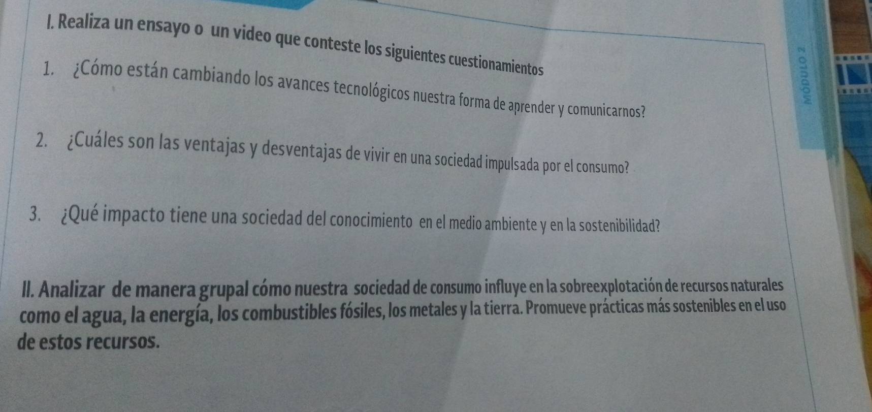 Realiza un ensayo o un video que conteste los siguientes cuestionamientos 
2 
1. ¿Cómo están cambiando los avances tecnológicos nuestra forma de aprender y comunicarnos? 
2. ¿Cuáles son las ventajas y desventajas de vivir en una sociedad impulsada por el consumo? 
3. ¿Qué impacto tiene una sociedad del conocimiento en el medio ambiente y en la sostenibilidad? 
II. Analizar de manera grupal cómo nuestra sociedad de consumo influye en la sobreexplotación de recursos naturales 
como el agua, la energía, los combustibles fósiles, los metales y la tierra. Promueve prácticas más sostenibles en el uso 
de estos recursos.