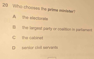 Who chooses the prime minister?
A the electorate
B the largest party or coalition in parliament
C the cabinet
D senior civil servants