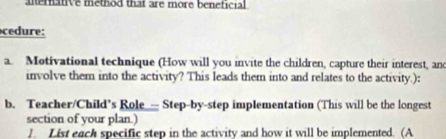 alerative method that are more beneficial 
cedure: 
a. Motivational technique (How will you invite the children, capture their interest, an 
involve them into the activity? This leads them into and relates to the activity.): 
b. Teacher/Child’s Role_-- Step-by-step implementation (This will be the longest 
section of your plan.) 
/. List each specific step in the activity and how it will be implemented. (A