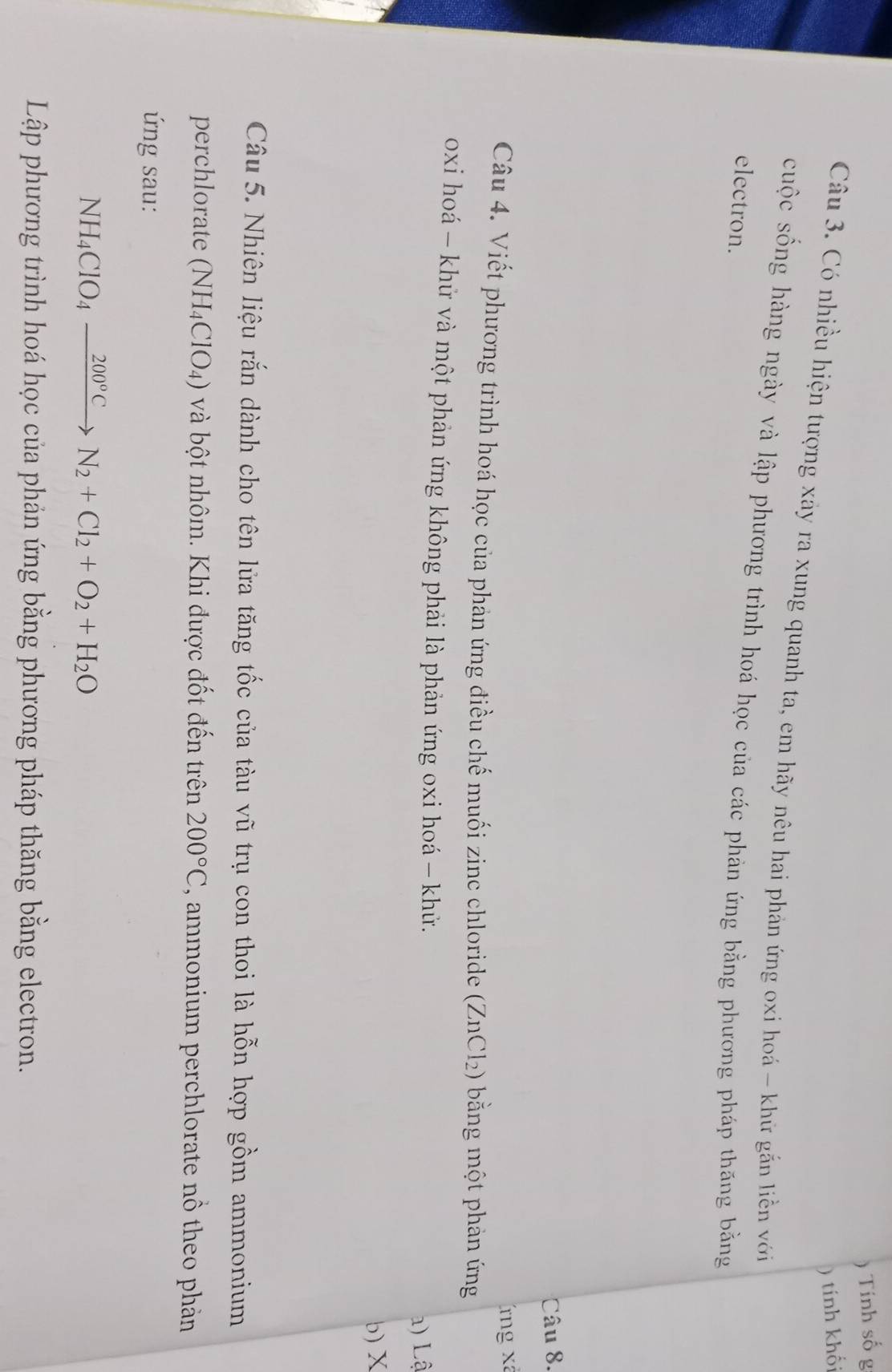 ) Tính số g 
) tính khối 
Câu 3. Có nhiều hiện tượng xảy ra xung quanh ta, em hãy nêu hai phản ứng oxi hoá - khữ gắn liền với 
cuộc sống hàng ngày và lập phương trình hoá học của các phản ứng bằng phương pháp thăng bằng 
electron. 
Câu 8. 
Tng xã 
Câu 4. Viết phương trình hoá học của phản ứng điều chế muối zinc chloride (ZnCl_2) ) bằng một phản ứng 
oxi hoá - khử và một phản ứng không phải là phản ứng oxi hoá - khử. 
) Lậ 
b) X
Câu 5. Nhiên liệu rắn dành cho tên lửa tăng tốc của tàu vũ trụ con thoi là hỗn hợp gồm ammonium 
perchlorate (NH_4ClO_4) và bột nhôm. Khi được đốt đến trên 200°C , ammonium perchlorate nô theo phản 
ứng sau:
NH_4ClO_4xrightarrow 200°CN_2+Cl_2+O_2+H_2O
Lập phương trình hoá học của phản ứng bằng phương pháp thăng bằng electron.