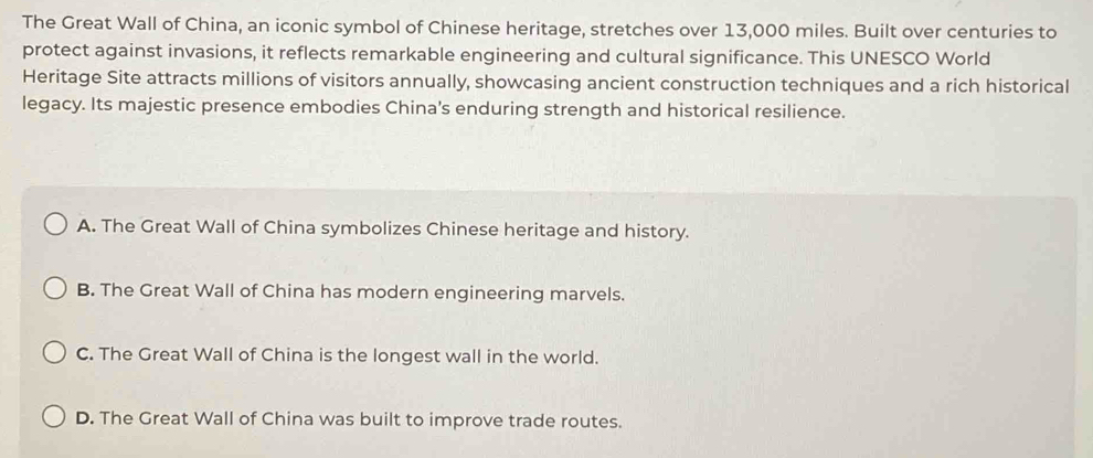 The Great Wall of China, an iconic symbol of Chinese heritage, stretches over 13,000 miles. Built over centuries to
protect against invasions, it reflects remarkable engineering and cultural significance. This UNESCO World
Heritage Site attracts millions of visitors annually, showcasing ancient construction techniques and a rich historical
legacy. Its majestic presence embodies China's enduring strength and historical resilience.
A. The Great Wall of China symbolizes Chinese heritage and history.
B. The Great Wall of China has modern engineering marvels.
C. The Great Wall of China is the longest wall in the world.
D. The Great Wall of China was built to improve trade routes.