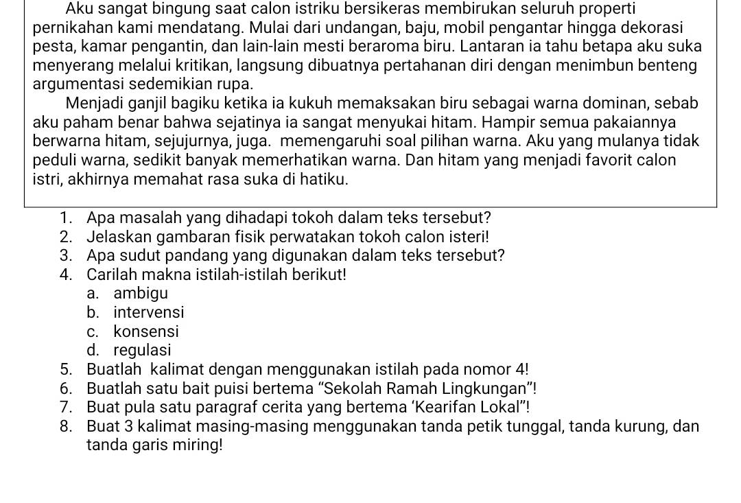 Aku sangat bingung saat calon istriku bersikeras membirukan seluruh properti
pernikahan kami mendatang. Mulai dari undangan, baju, mobil pengantar hingga dekorasi
pesta, kamar pengantin, dan lain-lain mesti beraroma biru. Lantaran ia tahu betapa aku suka
menyerang melalui kritikan, langsung dibuatnya pertahanan diri dengan menimbun benteng
argumentasi sedemikian rupa.
Menjadi ganjil bagiku ketika ia kukuh memaksakan biru sebagai warna dominan, sebab
aku paham benar bahwa sejatinya ia sangat menyukai hitam. Hampir semua pakaiannya
berwarna hitam, sejujurnya, juga. memengaruhi soal pilihan warna. Aku yang mulanya tidak
peduli warna, sedikit banyak memerhatikan warna. Dan hitam yang menjadi favorit calon
istri, akhirnya memahat rasa suka di hatiku.
1. Apa masalah yang dihadapi tokoh dalam teks tersebut?
2. Jelaskan gambaran fisik perwatakan tokoh calon isteri!
3. Apa sudut pandang yang digunakan dalam teks tersebut?
4. Carilah makna istilah-istilah berikut!
a. ambigu
b. intervensi
c. konsensi
d. regulasi
5. Buatlah kalimat dengan menggunakan istilah pada nomor 4!
6. Buatlah satu bait puisi bertema “Sekolah Ramah Lingkungan”!
7. Buat pula satu paragraf cerita yang bertema ‘Kearifan Lokal”!
8. Buat 3 kalimat masing-masing menggunakan tanda petik tunggal, tanda kurung, dan
tanda garis miring!