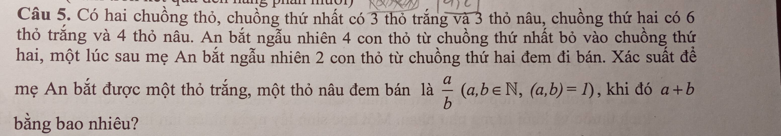 Có hai chuồng thỏ, chuồng thứ nhất có 3 thỏ trăng và 3 thỏ nâu, chuồng thứ hai có 6
thỏ trăng và 4 thỏ nâu. An bắt ngẫu nhiên 4 con thỏ từ chuồng thứ nhất bỏ vào chuồng thứ
hai, một lúc sau mẹ An bắt ngẫu nhiên 2 con thỏ từ chuồng thứ hai đem đi bán. Xác suất để
mẹ An bắt được một thỏ trắng, một thỏ nâu đem bán là  a/b (a,b∈ N, (a,b)=1) , khi đó a+b
bằng bao nhiêu?