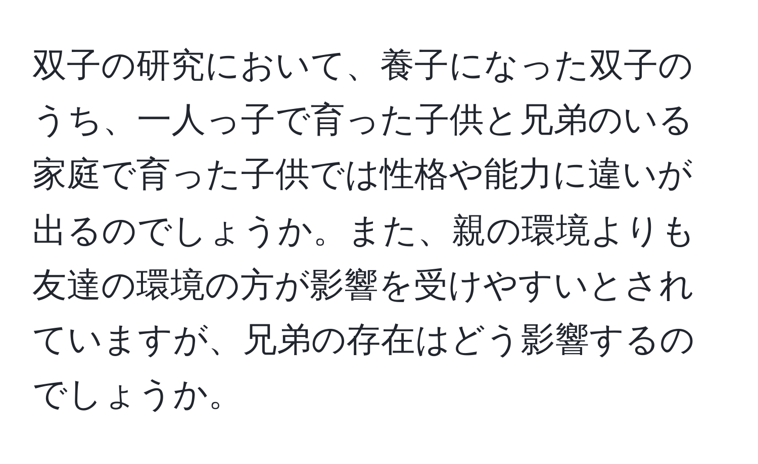 双子の研究において、養子になった双子のうち、一人っ子で育った子供と兄弟のいる家庭で育った子供では性格や能力に違いが出るのでしょうか。また、親の環境よりも友達の環境の方が影響を受けやすいとされていますが、兄弟の存在はどう影響するのでしょうか。